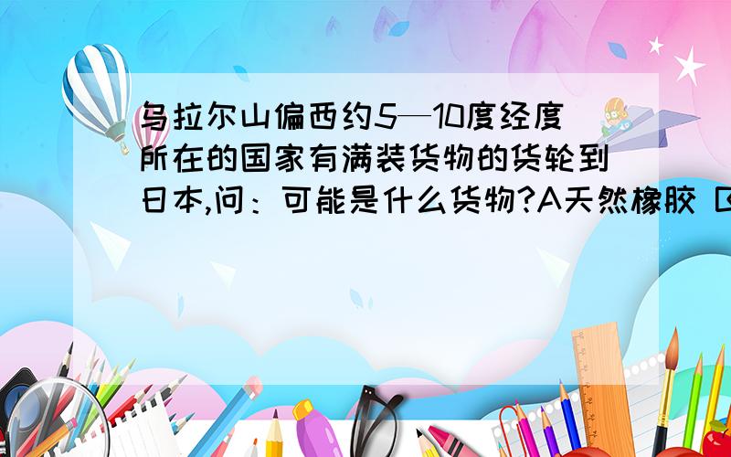 乌拉尔山偏西约5—10度经度所在的国家有满装货物的货轮到日本,问：可能是什么货物?A天然橡胶 B服装和运动鞋 C木材 D热带水果