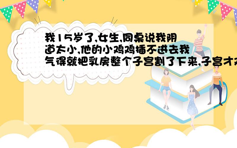 我15岁了,女生,同桌说我阴道太小,他的小鸡鸡插不进去我气得就把乳房整个子宫割了下来,子宫才鸡蛋大呀很疼啊