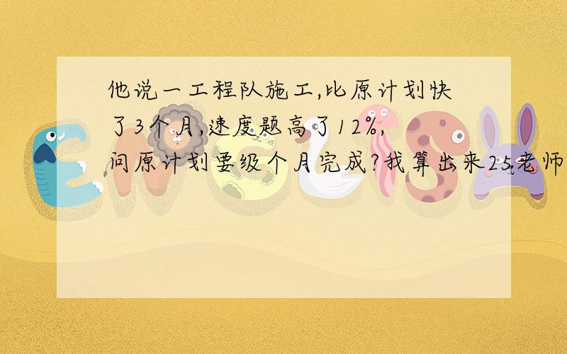 他说一工程队施工,比原计划快了3个月,速度题高了12%,问原计划要级个月完成?我算出来25老师说不对.