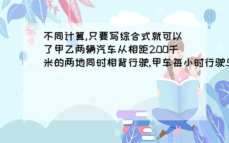 不同计算,只要写综合式就可以了甲乙两辆汽车从相距200千米的两地同时相背行驶,甲车每小时行驶50千米,乙车每小时行驶70千米,经过 几小时后,甲乙两车相距920千米?(只列式,不计算,最好用综