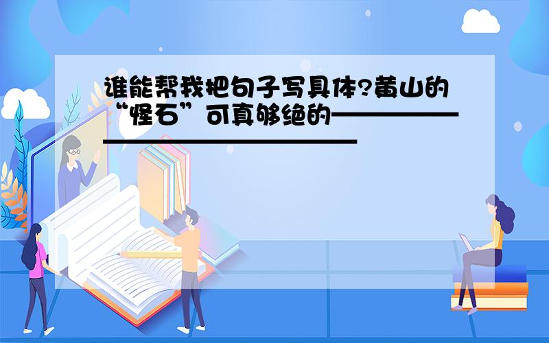 谁能帮我把句子写具体?黄山的“怪石”可真够绝的———————————————