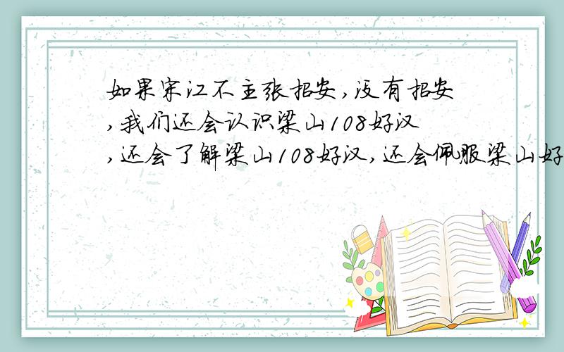 如果宋江不主张招安,没有招安,我们还会认识梁山108好汉,还会了解梁山108好汉,还会佩服梁山好汉吗?如果没有招安,就算我们知道有这么一伙人在,我们会不会认为他们只是一群强盗.