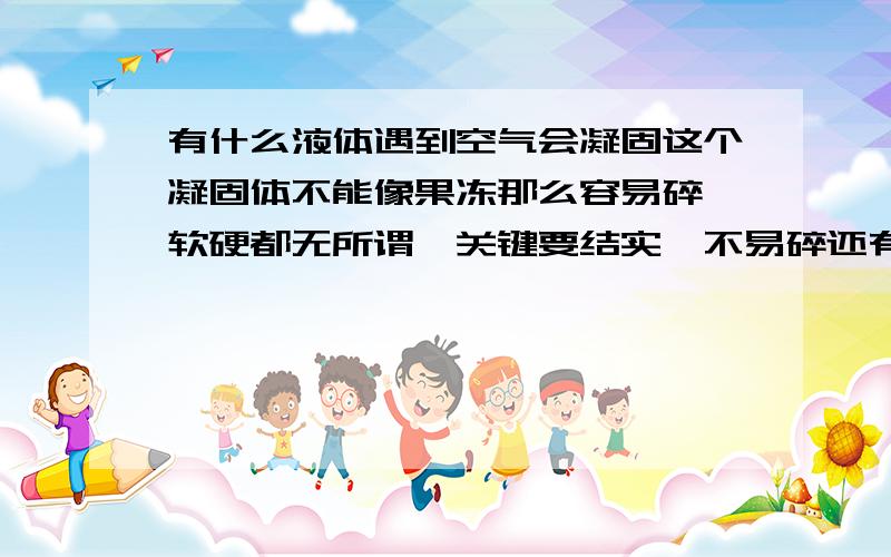 有什么液体遇到空气会凝固这个凝固体不能像果冻那么容易碎,软硬都无所谓,关键要结实,不易碎还有,要容易弄到问我干什么用?保密~