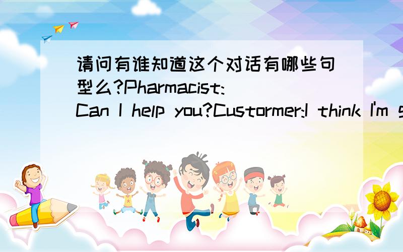 请问有谁知道这个对话有哪些句型么?Pharmacist:Can I help you?Custormer:I think I'm getting acold.Where do you stock your aspirin?Pharmacist:In the next aisle.You should also get some vitamin C and pp\robably some cough medicine.Custorme