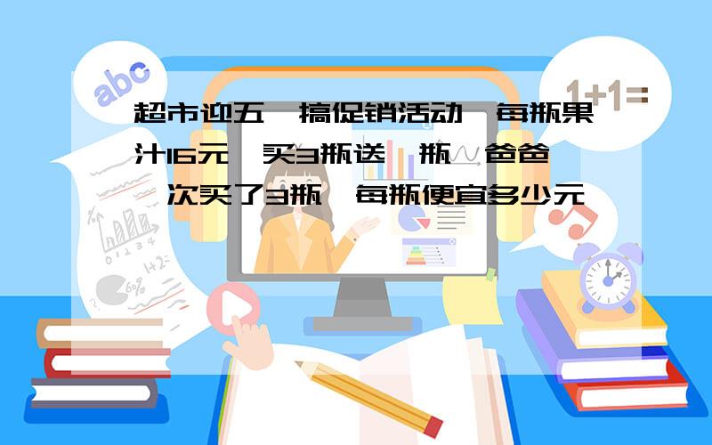 超市迎五一搞促销活动,每瓶果汁16元,买3瓶送一瓶,爸爸一次买了3瓶,每瓶便宜多少元