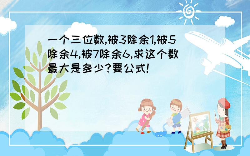 一个三位数,被3除余1,被5除余4,被7除余6,求这个数最大是多少?要公式!