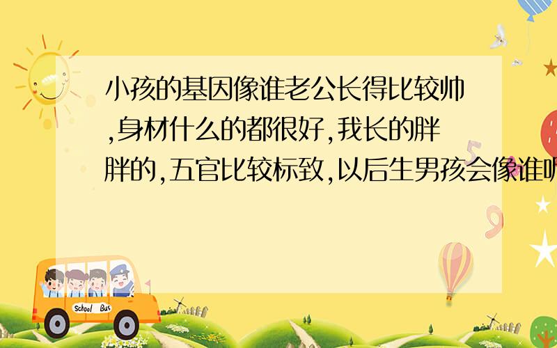 小孩的基因像谁老公长得比较帅,身材什么的都很好,我长的胖胖的,五官比较标致,以后生男孩会像谁呢?女孩呢?老公长得有点像韩国的