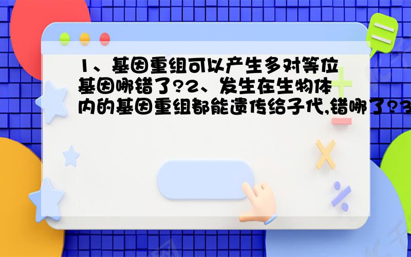 1、基因重组可以产生多对等位基因哪错了?2、发生在生物体内的基因重组都能遗传给子代,错哪了?3、基因重组会改变基因中的遗传信息,又错哪了?