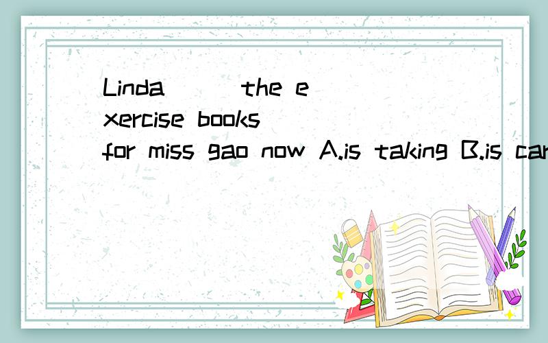 Linda（ ） the exercise books for miss gao now A.is taking B.is carrying C.is bringing D.is putting