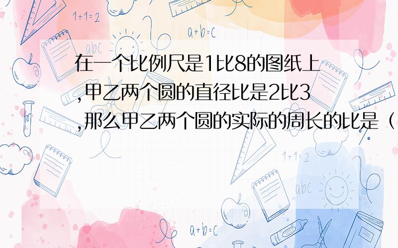 在一个比例尺是1比8的图纸上,甲乙两个圆的直径比是2比3,那么甲乙两个圆的实际的周长的比是（ ）.