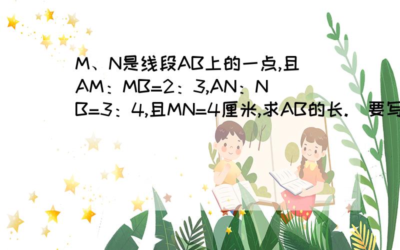 M、N是线段AB上的一点,且AM：MB=2：3,AN：NB=3：4,且MN=4厘米,求AB的长.（要写过程）