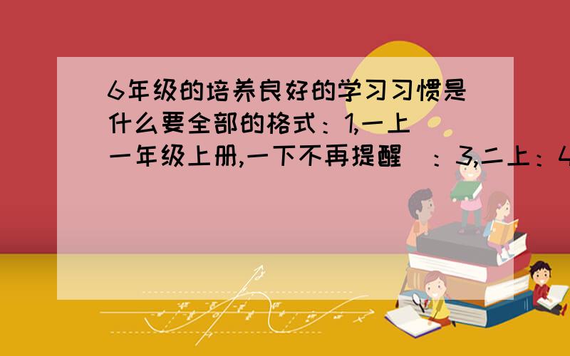 6年级的培养良好的学习习惯是什么要全部的格式：1,一上（一年级上册,一下不再提醒）：3,二上：4,二下：5,三上：6,三下：7,四上：8,四下：9,五上：10,五下：11,六上：12,六下：