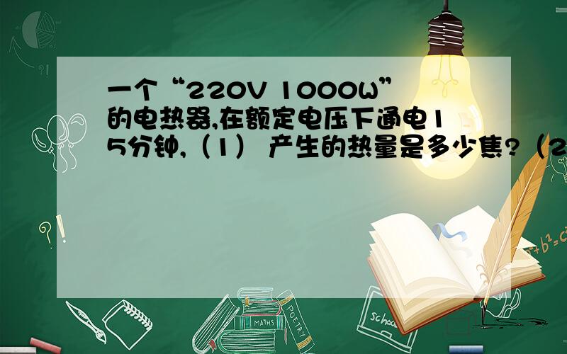 一个“220V 1000W”的电热器,在额定电压下通电15分钟,（1） 产生的热量是多少焦?（2） 若家用电能表上标有“3000r/KWh”的字样,则在这段时间内电能表的转盘转过了多少转?（3） 若这些热量有30