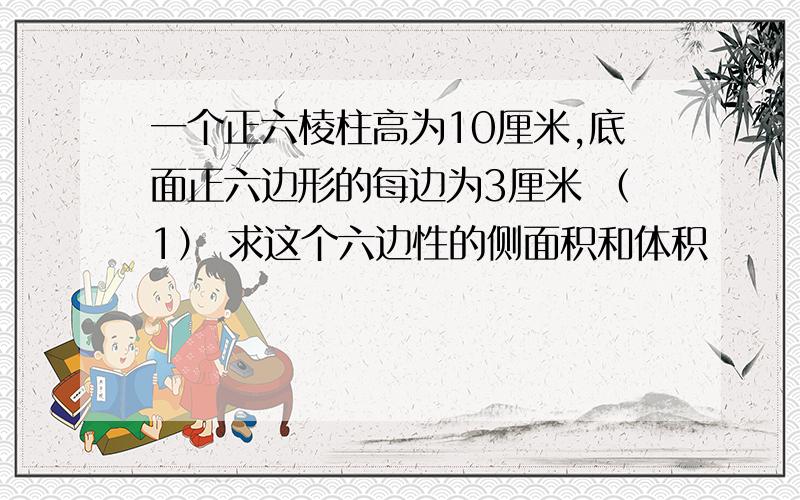 一个正六棱柱高为10厘米,底面正六边形的每边为3厘米 （1） 求这个六边性的侧面积和体积