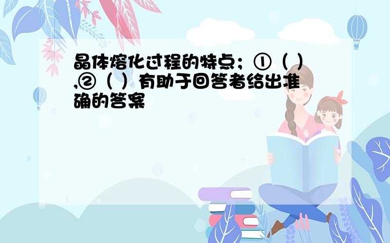 晶体熔化过程的特点；①（ ）,②（ ）有助于回答者给出准确的答案