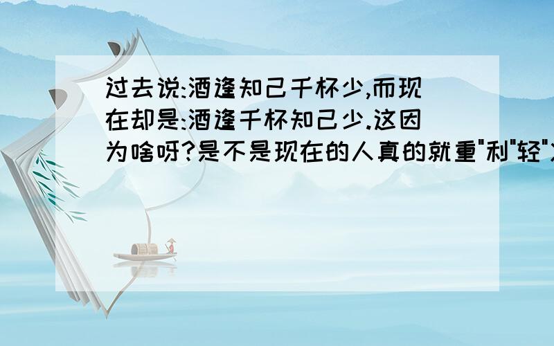 过去说:酒逢知己千杯少,而现在却是:酒逢千杯知己少.这因为啥呀?是不是现在的人真的就重