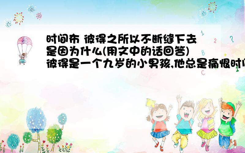 时间布 彼得之所以不断缝下去是因为什么(用文中的话回答)彼得是一个九岁的小男孩,他总是痛恨时间过得太慢.他日夜祈祷,希望时间快一点过去,而且最好是跳过去,省略掉他可能面对的所有