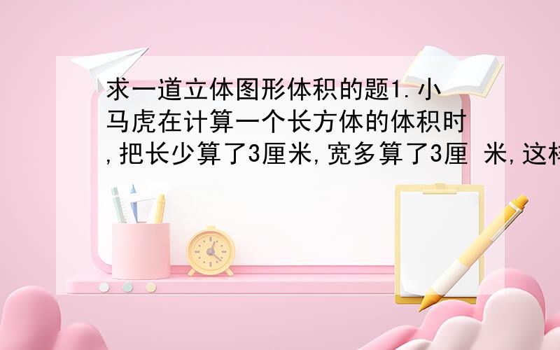 求一道立体图形体积的题1.小马虎在计算一个长方体的体积时,把长少算了3厘米,宽多算了3厘 米,这样体积比原来少了27立方厘米,原来长方体的体积是多少立方厘米?（要有过程,不要方程,