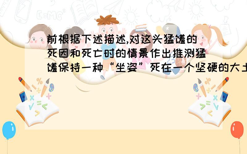 前根据下述描述,对这头猛犸的死因和死亡时的情景作出推测猛犸保持一种“坐姿”死在一个坚硬的大土块上,头骨有损伤,肌肉中有明显的充血现象,胃中尚有未消化的食物——树枝和青草,甚