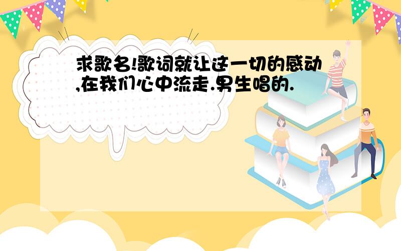 求歌名!歌词就让这一切的感动,在我们心中流走.男生唱的.