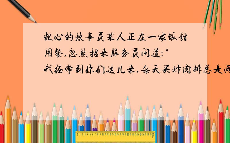 粗心的炊事员某人正在一家饭馆用餐,忽然招来服务员问道：“我经常到你们这儿来,每天买炸肉排总是两大块,今天怎么只给我一块呢?”服务员一听忙笑着回答：“啊,实在对不起,一定是炊事