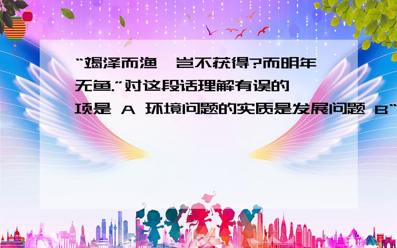 “竭泽而渔,岂不获得?而明年无鱼.”对这段话理解有误的一项是 A 环境问题的实质是发展问题 B“竭泽而渔,岂不获得?而明年无鱼.”对这段话理解有误的一项是A 环境问题的实质是发展问题B