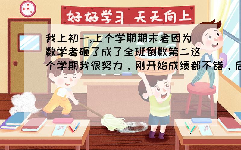 我上初一,上个学期期末考因为数学考砸了成了全班倒数第二这个学期我很努力，刚开始成绩都不错，后来这几次考的都不怎么样，马上就要期中考了，我不知道是不适应还是怎么的，明明都