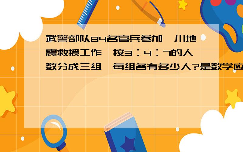 武警部队84名官兵参加汶川地震救援工作,按3：4：7的人数分成三组,每组各有多少人?是数学应用题哦