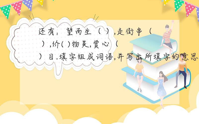 还有：望而生（ ）,走街串（ ）,价( )物美,赏心（ ）目.填字组成词语,并写出所填字的意思、谢谢!