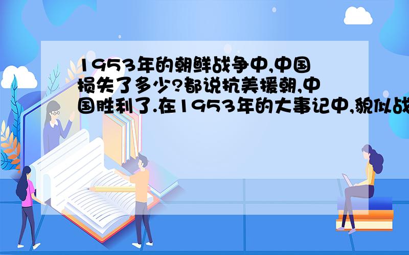 1953年的朝鲜战争中,中国损失了多少?都说抗美援朝,中国胜利了.在1953年的大事记中,貌似战功显耀.唯独没有提及在这次战争中中国损失、牺牲多少物力、财力、兵力.难道纵观各方面,对中国来