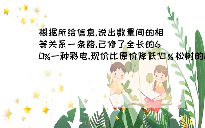 根据所给信息,说出数量间的相等关系一条路,已修了全长的60%一种彩电,现价比原价降低10％松树的棵树比柏树多三分之一