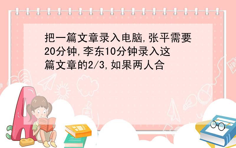 把一篇文章录入电脑,张平需要20分钟,李东10分钟录入这篇文章的2/3,如果两人合