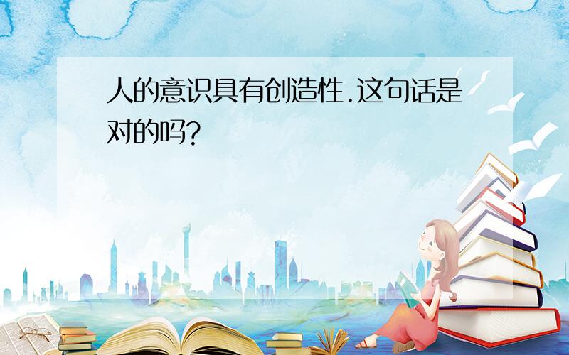 人的意识具有创造性.这句话是对的吗?