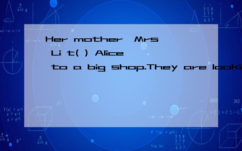 Her mother,Mrs Li t( ) Alice to a big shop.They are looking at t( ).填入所缺单词,首字母已给