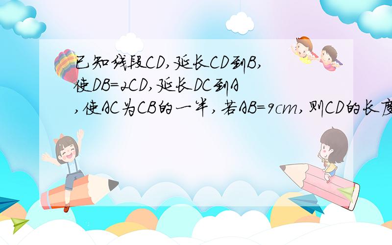 已知线段CD,延长CD到B,使DB=2CD,延长DC到A,使AC为CB的一半,若AB=9cm,则CD的长度为多少