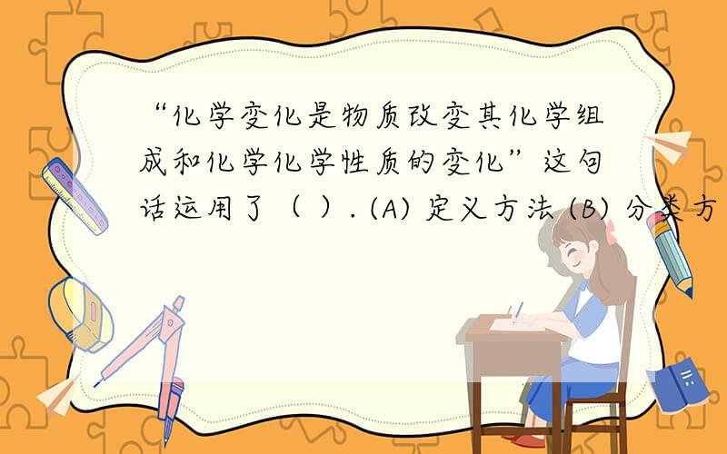 “化学变化是物质改变其化学组成和化学化学性质的变化”这句话运用了（ ）. (A) 定义方法 (B) 分类方法 ((C)   概括方法     (D)   限制方法