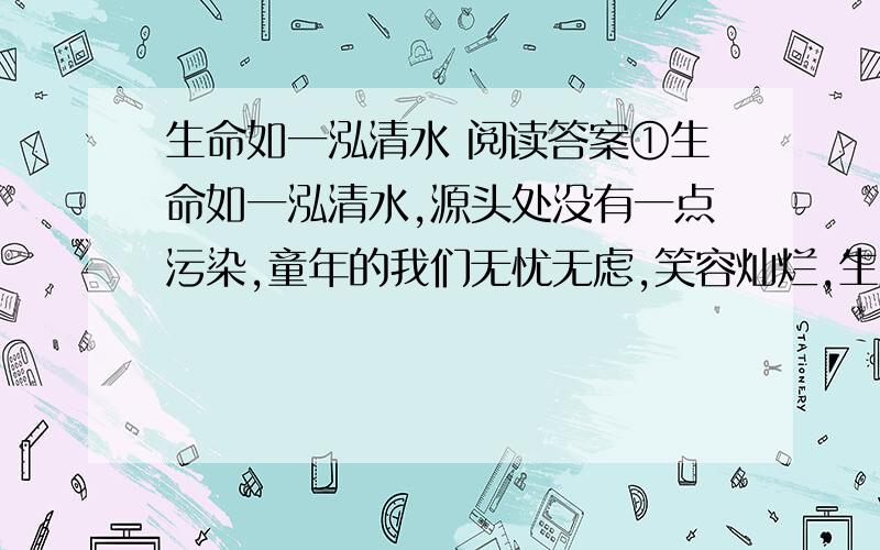 生命如一泓清水 阅读答案①生命如一泓清水,源头处没有一点污染,童年的我们无忧无虑,笑容灿烂,生活就像水晶般透明,没有任何苦涩的内容.  ②生命如一泓清水,青年时的我们如乘势的水流,