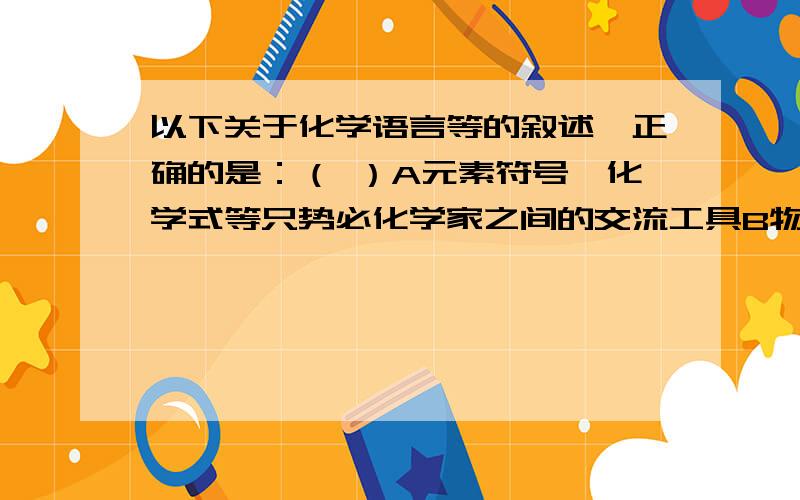 以下关于化学语言等的叙述,正确的是：（ ）A元素符号,化学式等只势必化学家之间的交流工具B物质没有固定的化学式C元素符号能表示化学式D化学式能表示物质变化答案和理由都要,最好逐