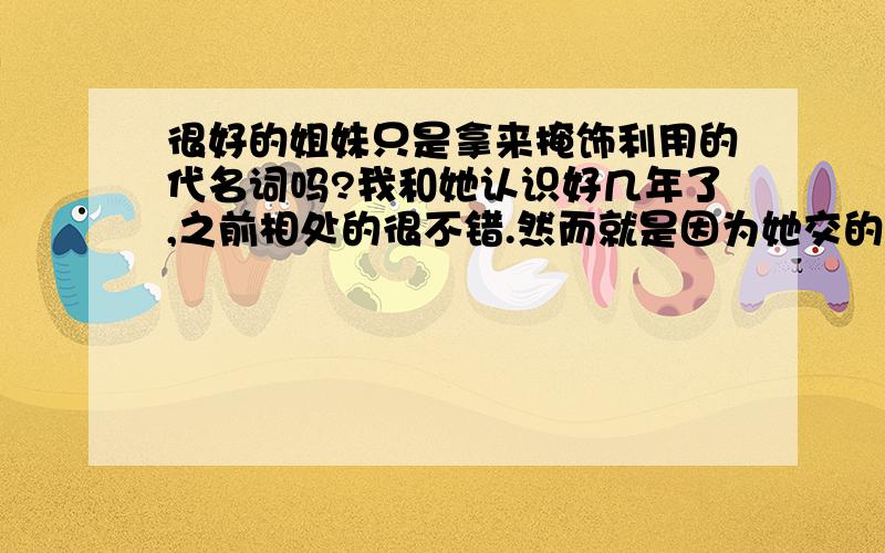 很好的姐妹只是拿来掩饰利用的代名词吗?我和她认识好几年了,之前相处的很不错.然而就是因为她交的男朋友!改变了她一切!让我看透了她的是非.厌恶了她的举动!