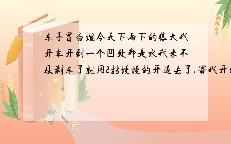 车子冒白烟今天下雨下的很大我开车开到一个凹处都是水我来不及刹车了就用2档慢慢的开过去了,等我开到厂里停车后发现车头在冒白烟虽然不是很多但是就是在冒白烟大概8分钟后就不冒了,