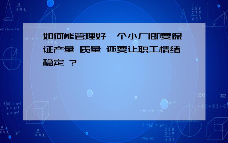 如何能管理好一个小厂!即要保证产量 质量 还要让职工情绪稳定 ?