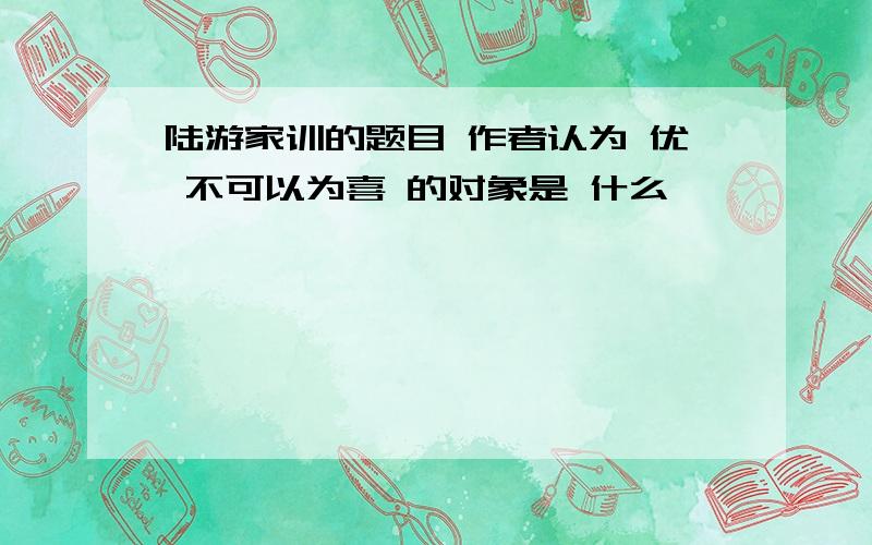 陆游家训的题目 作者认为 优 不可以为喜 的对象是 什么