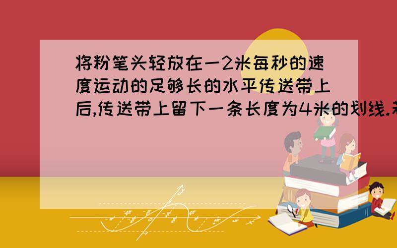 将粉笔头轻放在一2米每秒的速度运动的足够长的水平传送带上后,传送带上留下一条长度为4米的划线.若使该传送带以加速度大小为1.5米每二次方秒作匀减速直线运动直到速度为零,并且在传