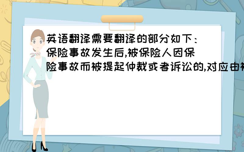 英语翻译需要翻译的部分如下：保险事故发生后,被保险人因保险事故而被提起仲裁或者诉讼的,对应由被保险人支付的仲裁或者诉讼费用以及事先经保险人书面同意支付的其它必要的、合理