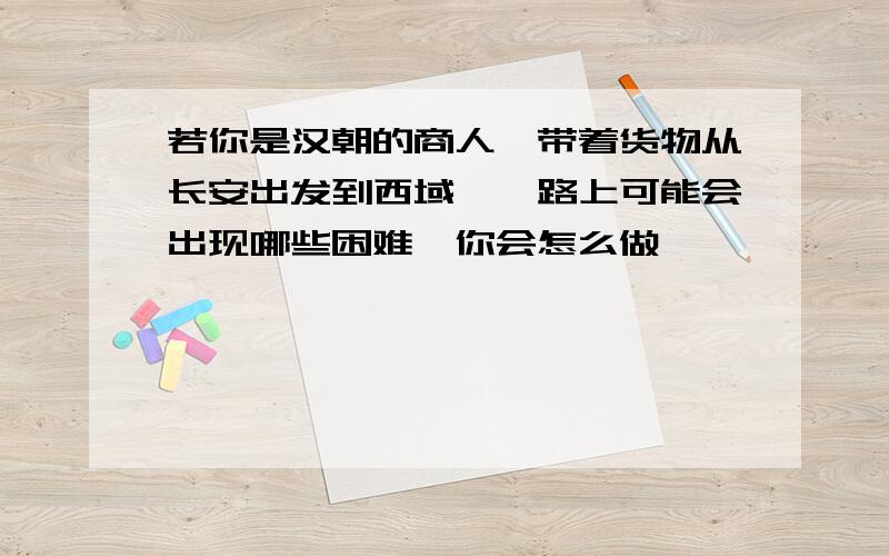 若你是汉朝的商人,带着货物从长安出发到西域,一路上可能会出现哪些困难,你会怎么做