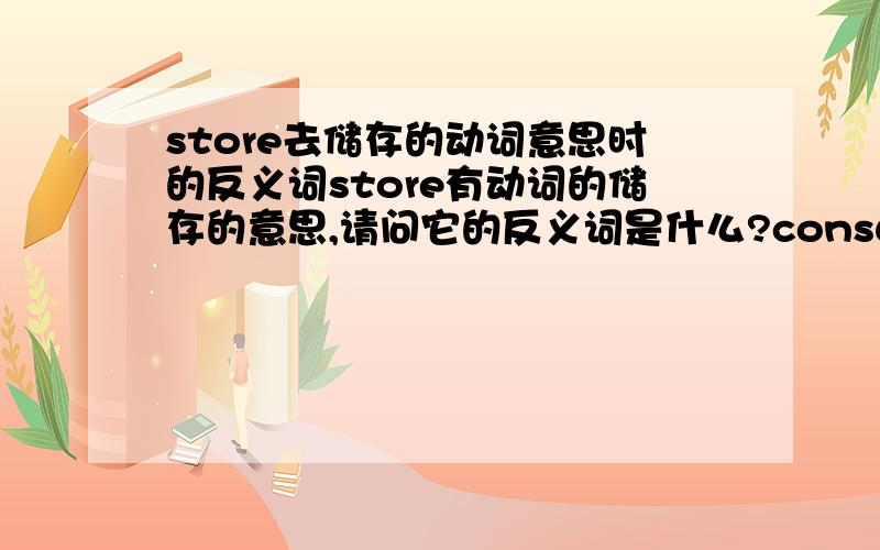 store去储存的动词意思时的反义词store有动词的储存的意思,请问它的反义词是什么?consume我觉得不对。把store想像成往仓库里存储一些物件的动作，那么反义词应该是类似“提取”这样的动作