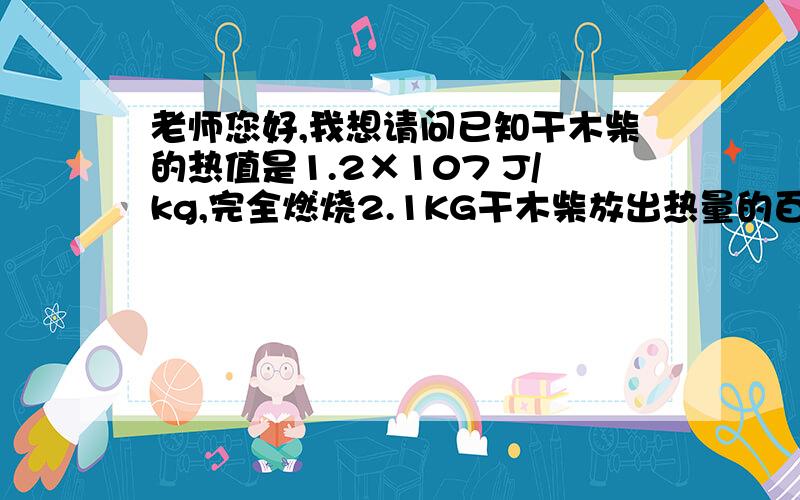 老师您好,我想请问已知干木柴的热值是1.2×107 J/kg,完全燃烧2.1KG干木柴放出热量的百分之二十被30kg,温度为23度的水吸收,能使水温升高多少