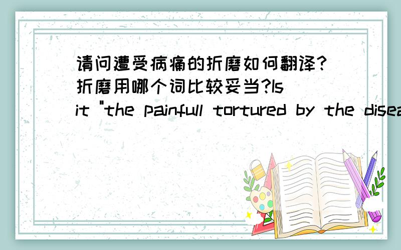 请问遭受病痛的折磨如何翻译?折磨用哪个词比较妥当?Is it 