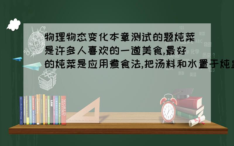 物理物态变化本章测试的题炖菜是许多人喜欢的一道美食,最好的炖菜是应用煮食法,把汤料和水置于炖盅内,而炖盅浸在大堡中,并用蒸架把盅和煲底隔离,当堡中的水沸腾后,盅内的汤水是否能