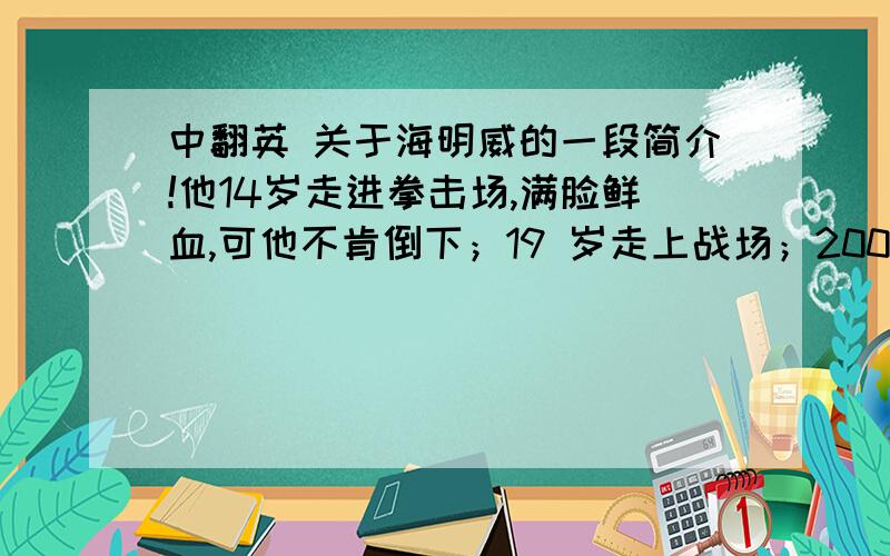 中翻英 关于海明威的一段简介!他14岁走进拳击场,满脸鲜血,可他不肯倒下；19 岁走上战场；200多块弹头弹片,也没能让他倒下；写作上的无数艰辛,无数的退稿,无数的失败,还是无法打倒他；直